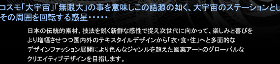 コスモ「大宇宙」「無限大」の事を意味しこの語源の如く、大宇宙のステーションとしてその周囲を回転する惑星・・・・・日本の伝統的素材、技法を鋭く新鮮な感性で捉え次世代に向かって、楽しみと喜びをより増幅させつつ国内外のテキスタイルデザインから「衣・食・住」へと多面的なデザインファッション展開により色んなジャンルを超えた図柄アートのグローバルなクリエイティブペーパーデザインを目指します。